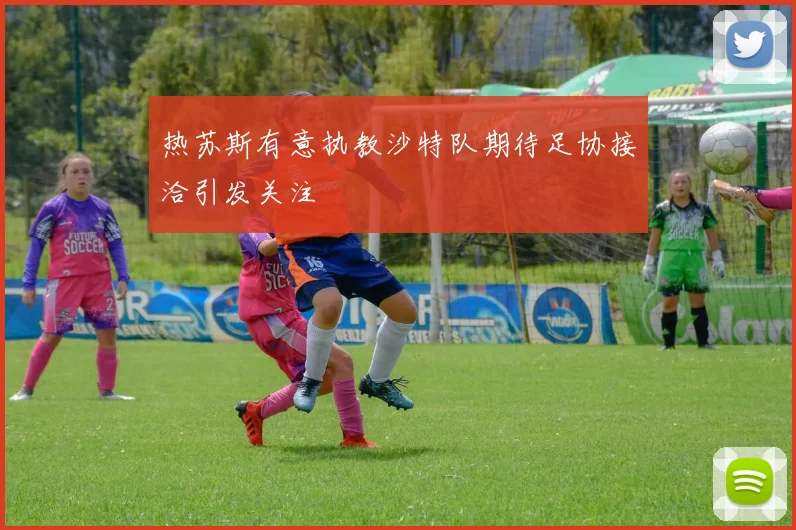 热苏斯有意执教沙特队期待足协接洽引发关注