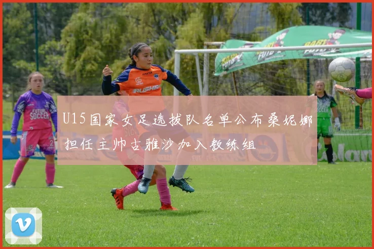 U15国家女足选拔队名单公布桑妮娜担任主帅古雅沙加入教练组