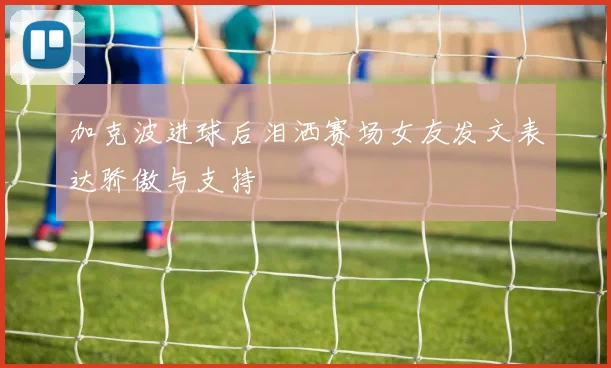 加克波进球后泪洒赛场女友发文表达骄傲与支持