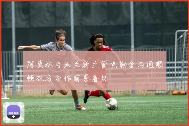 阿莫林与米兰新主管克勒舍沟通顺畅双方合作前景看好