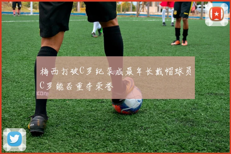 梅西打破C罗纪录成最年长戴帽球员C罗能否重夺荣誉