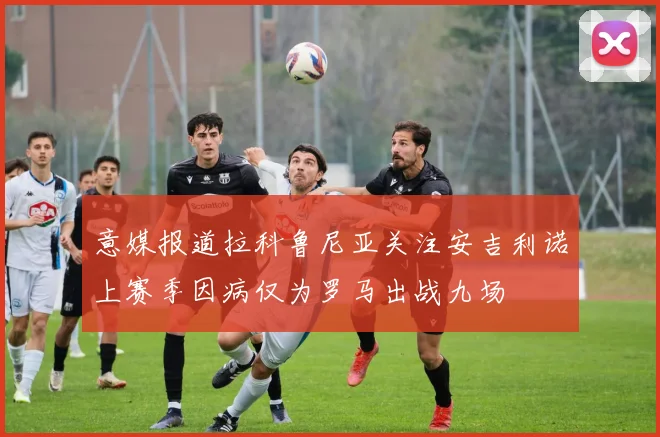 意媒报道拉科鲁尼亚关注安吉利诺上赛季因病仅为罗马出战九场
