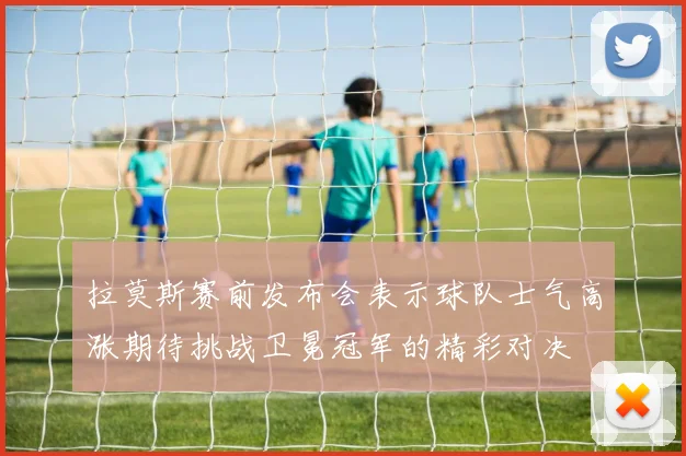拉莫斯赛前发布会表示球队士气高涨期待挑战卫冕冠军的精彩对决